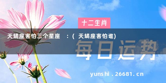 天蝎座害怕三个星座 :(天蝎座害怕谁)